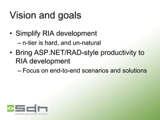 Vision and goals
• Simplify RIA development
– n-tier is hard, and un-natural

• Bring ASP.NET/RAD-style productivity to
RIA development
– Focus on end-to-end scenarios and solutions

 