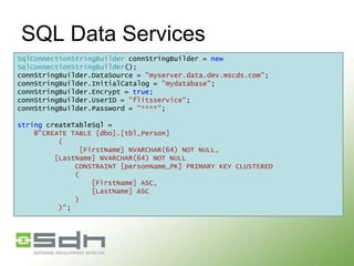 SQL Data Services
SqlConnectionStringBuilder connStringBuilder = new
SqlConnectionStringBuilder();
connStringBuilder.DataSource = "myserver.data.dev.mscds.com";
connStringBuilder.InitialCatalog = "mydatabase";
connStringBuilder.Encrypt = true;
connStringBuilder.UserID = "flitsservice“;
connStringBuilder.Password = "****";
string createTableSql =
@"CREATE TABLE [dbo].[tbl_Person]
(
[FirstName] NVARCHAR(64) NOT NULL,
[LastName] NVARCHAR(64) NOT NULL
CONSTRAINT [personName_PK] PRIMARY KEY CLUSTERED
(
[FirstName] ASC,
[LastName] ASC
)
)";

 