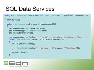 SQL Data Services
using (SqlConnection conn = new SqlConnection(connStringBuilder.ToString()))
{
conn.Open();
using (SqlCommand cmd = conn.CreateCommand())
{
cmd.CommandText = createTableSql;
cmd.CommandType = CommandType.Text;
cmd.ExecuteNonQuery();
cmd.CommandText = "select * from tbl_Person where FirstName = 'Dennis'";
using (SqlDataReader reader = cmd.ExecuteReader())
{
while (reader.Read())
{
Console.WriteLine("First Name: {0}", reader["FirstName"]);
}
reader.Close();
}
}

 