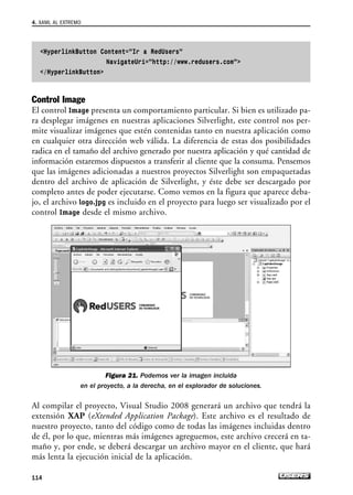 HyperlinkButton Content=”Ir a RedUsers”
NavigateUri=”http://www.redusers.com”
/HyperlinkButton
Control Image
El control Image presenta un comportamiento particular. Si bien es utilizado pa-
ra desplegar imágenes en nuestras aplicaciones Silverlight, este control nos per-
mite visualizar imágenes que estén contenidas tanto en nuestra aplicación como
en cualquier otra dirección web válida. La diferencia de estas dos posibilidades
radica en el tamaño del archivo generado por nuestra aplicación y qué cantidad de
información estaremos dispuestos a transferir al cliente que la consuma. Pensemos
que las imágenes adicionadas a nuestros proyectos Silverlight son empaquetadas
dentro del archivo de aplicación de Silverlight, y éste debe ser descargado por
completo antes de poder ejecutarse. Como vemos en la figura que aparece deba-
jo, el archivo logo.jpg es incluido en el proyecto para luego ser visualizado por el
control Image desde el mismo archivo.
Figura 21. Podemos ver la imagen incluida
en el proyecto, a la derecha, en el explorador de soluciones.
Al compilar el proyecto, Visual Studio 2008 generará un archivo que tendrá la
extensión XAP (eXtended Application Package). Este archivo es el resultado de
nuestro proyecto, tanto del código como de todas las imágenes incluidas dentro
de él, por lo que, mientras más imágenes agreguemos, este archivo crecerá en ta-
maño y, por ende, se deberá descargar un archivo mayor en el cliente, que hará
más lenta la ejecución inicial de la aplicación.
4. XAML AL EXTREMO
114
04_Silverlight.qxp 9/30/09 1:31 PM Page 114
 