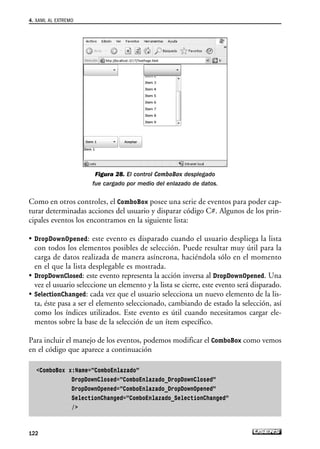 Figura 28. El control ComboBox desplegado
fue cargado por medio del enlazado de datos.
Como en otros controles, el ComboBox posee una serie de eventos para poder cap-
turar determinadas acciones del usuario y disparar código C#. Algunos de los prin-
cipales eventos los encontramos en la siguiente lista:
• DropDownOpened: este evento es disparado cuando el usuario despliega la lista
con todos los elementos posibles de selección. Puede resultar muy útil para la
carga de datos realizada de manera asíncrona, haciéndola sólo en el momento
en el que la lista desplegable es mostrada.
• DropDownClosed: este evento representa la acción inversa al DropDownOpened. Una
vez el usuario seleccione un elemento y la lista se cierre, este evento será disparado.
• SelectionChanged: cada vez que el usuario selecciona un nuevo elemento de la lis-
ta, éste pasa a ser el elemento seleccionado, cambiando de estado la selección, así
como los índices utilizados. Este evento es útil cuando necesitamos cargar ele-
mentos sobre la base de la selección de un ítem específico.
Para incluir el manejo de los eventos, podemos modificar el ComboBox como vemos
en el código que aparece a continuación
ComboBox x:Name=”ComboEnlazado”
DropDownClosed=”ComboEnlazado_DropDownClosed”
DropDownOpened=”ComboEnlazado_DropDownOpened”
SelectionChanged=”ComboEnlazado_SelectionChanged”
/
4. XAML AL EXTREMO
122
04_Silverlight.qxp 9/30/09 1:31 PM Page 122
 