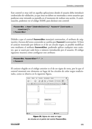 Este control es muy útil en aquellas aplicaciones donde el usuario deba introducir
credenciales de validación, ya que éstas no deben ser mostradas a otros usuarios que
pudieran estar mirando su pantalla en el momento de realizar esta acción. A conti-
nuación, podemos ver el código XAML para declarar este control:
PasswordBox x:Name=”[NombreDelControl]” Password=”[Contraseña a
visualizar]”
/PasswordBox
Debido a que el control PasswordBox manejará contraseñas, el atributo de asig-
nación y lectura del texto contenido se cambia por Password (contraseña). Si bien
el carácter mostrado por defecto es el de un círculo negro, es posible modificar
esto mediante el atributo PasswordChar, pudiendo aplicar cualquier otro carác-
ter, que se usará por cada letra o número introducido por el usuario. El código
siguiente muestra cómo configurar este atributo:
PasswordBox PasswordChar=”-” /
/Password
El carácter elegido en el código anterior es el de un signo de resta, por lo que el
control mostrará este elemento en lugar de los círculos de color negro tradicio-
nales, como se observa en la siguiente figura.
Figura 35. Signos de resta en lugar
de círculos en el patrón del control PasswordBox.
Controles y componentes
131
04_Silverlight.qxp 9/30/09 1:31 PM Page 131
 