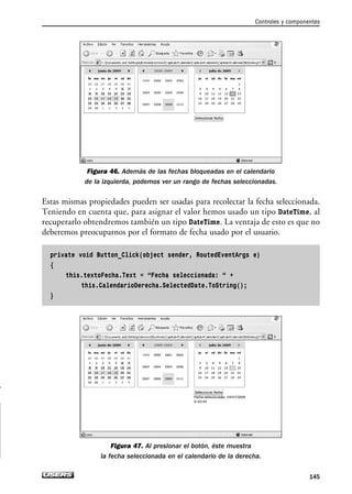 Figura 46. Además de las fechas bloqueadas en el calendario
de la izquierda, podemos ver un rango de fechas seleccionadas.
Estas mismas propiedades pueden ser usadas para recolectar la fecha seleccionada.
Teniendo en cuenta que, para asignar el valor hemos usado un tipo DateTime, al
recuperarlo obtendremos también un tipo DateTime. La ventaja de esto es que no
deberemos preocuparnos por el formato de fecha usado por el usuario.
private void Button_Click(object sender, RoutedEventArgs e)
{
this.textoFecha.Text = “Fecha seleccionada: “ +
this.CalendarioDerecha.SelectedDate.ToString();
}
Figura 47. Al presionar el botón, éste muestra
la fecha seleccionada en el calendario de la derecha.
Controles y componentes
145
04_Silverlight.qxp 9/30/09 1:31 PM Page 145
 
