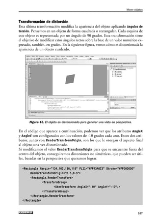 Transformación de distorsión
Esta última transformación modifica la apariencia del objeto aplicando ángulos de
torsión. Pensemos en un objeto de forma cuadrada o rectangular. Cada esquina de
este objeto es representada por un ángulo de 90 grados. Esta transformación tiene
el objetivo de modificar estos ángulos rectos sobre la base de un valor numérico ex-
presado, también, en grados. En la siguiente figura, vemos cómo es distorsionada la
apariencia de un objeto cuadrado.
Figura 10. El objeto es distorsionado para generar una vista en perspectiva.
En el código que aparece a continuación, podemos ver que los atributos AngleX
y AngleY son configurados con los valores de -10 grados cada uno. Estos dos atri-
butos, junto con RenderTransformOrigin, son los que le otorgan el aspecto final
al objeto una vez distorsionado.
Si modificamos el valor RenderTransformOrigin para que se encuentre fuera del
centro del objeto, conseguiremos distorsiones no simétricas, que pueden ser úti-
les, basadas en la perspectiva que queramos lograr.
Rectangle Margin=”134,102,186,118” Fill=”#FF43A6C3” Stroke=”#FF000000”
RenderTransformOrigin=”0.5,0.5”
Rectangle.RenderTransform
TransformGroup
SkewTransform AngleX=”-10” AngleY=”-10”/
/TransformGroup
/Rectangle.RenderTransform
/Rectangle
Mover objetos
167
05_Silverlight.qxp 9/30/09 1:32 PM Page 167
 