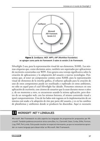 Figura 2. CardSpace, WCF, WPF y WF (Workflow Foundation)
se agregan como parte de Framework 3 sobre la versión 2 de Framework.
Silverlight 2 usa, para la representación visual de sus elementos, XAML. Las mis-
mas etiquetas que, como decíamos antes, también son soportadas por aplicaciones
de escritorio construidas con WPF. Esto genera una ventaja significativa sobre la
creación de aplicaciones y la adaptación del usuario a nuevas tecnologías. Pen-
semos que, al tener un componente común como XAML para la representación
visual de elementos de la interfaz gráfica, el esfuerzo aplicado para la creación de
uno de estos componentes puede ser reutilizado y explotado en otros ambientes,
no sólo en aquel para el cual Silverlight fue ideado. Pensemos entonces en una
aplicación de escritorio, con cientos de usuarios que la usan durante meses o años
y, de un momento a otro, se encuentran usando la misma aplicación, pero den-
tro de un navegador web, con los mismos botones, el mismo contenido visual e
igual comportamiento. Uno de los lados más rugosos en la implementación de un
sistema está atado a la adopción de éste por parte del usuario, y es en los cambios
de plataformas y ambientes donde se producen las discordias. Aquí es necesario
Microsoft
.NET Framework
Versión 2.0
CardSpace WPF
WCFWF
Iniciarse en el mundo de Silverlight 2
17
_`
Microsoft .Net Framework no sólo soporta los lenguajes de programación propuestos por Mi-
crosoft. También podemos encontrar otros como Boo, Icc, Clarion#, Cobol, Corba, Eiffel, Fortran,
Lisp, PHP, Perl y más. Esto puede resultar en especial interesante, ya que no necesitamos apren-
der un nuevo lenguaje para desarrollar en Microsoft .Net Framework.
MICROSOFT .NET Y LENGUAJES
01_Silverlight.qxp 9/30/09 1:20 PM Page 17
 