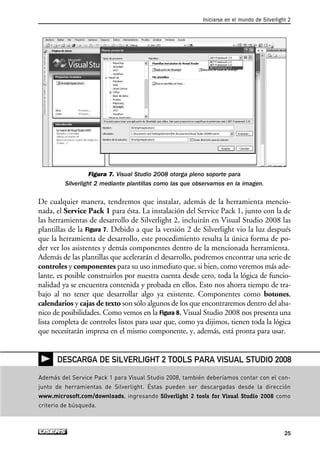 Figura 7. Visual Studio 2008 otorga pleno soporte para
Silverlight 2 mediante plantillas como las que observamos en la imagen.
De cualquier manera, tendremos que instalar, además de la herramienta mencio-
nada, el Service Pack 1 para ésta. La instalación del Service Pack 1, junto con la de
las herramientas de desarrollo de Silverlight 2, incluirán en Visual Studio 2008 las
plantillas de la Figura 7. Debido a que la versión 2 de Silverlight vio la luz después
que la herramienta de desarrollo, este procedimiento resulta la única forma de po-
der ver los asistentes y demás componentes dentro de la mencionada herramienta.
Además de las plantillas que acelerarán el desarrollo, podremos encontrar una serie de
controles y componentes para su uso inmediato que, si bien, como veremos más ade-
lante, es posible construirlos por nuestra cuenta desde cero, toda la lógica de funcio-
nalidad ya se encuentra contenida y probada en ellos. Esto nos ahorra tiempo de tra-
bajo al no tener que desarrollar algo ya existente. Componentes como botones,
calendarios y cajas de texto son sólo algunos de los que encontraremos dentro del aba-
nico de posibilidades. Como vemos en la Figura 8, Visual Studio 2008 nos presenta una
lista completa de controles listos para usar que, como ya dijimos, tienen toda la lógica
que necesitarán impresa en el mismo componente, y, además, está pronta para usar.
Iniciarse en el mundo de Silverlight 2
25
Además del Service Pack 1 para Visual Studio 2008, también deberíamos contar con el con-
junto de herramientas de Silverlight. Éstas pueden ser descargadas desde la dirección
www.microsoft.com/downloads, ingresando Silverlight 2 tools for Visual Studio 2008 como
criterio de búsqueda.
DESCARGA DE SILVERLIGHT 2 TOOLS PARA VISUAL STUDIO 2008
01_Silverlight.qxp 9/30/09 1:20 PM Page 25
 