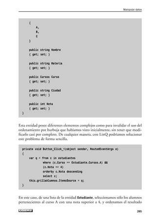 {
A,
B,
C
}
public string Nombre
{ get; set; }
public string Materia
{ get; set; }
public Cursos Curso
{ get; set; }
public string Ciudad
{ get; set; }
public int Nota
{ get; set; }
}
Esta entidad posee diferentes elementos complejos como para invalidar el uso del
ordenamiento por burbuja que habíamos visto inicialmente, sin tener que modi-
ficarlo casi por completo. De cualquier manera, con LinQ podríamos solucionar
este problema de forma sencilla.
private void Button_Click_1(object sender, RoutedEventArgs e)
{
var q = from c in estudiantes
where (c.Curso == Estudiante.Cursos.A) 
(c.Nota = 4)
orderby c.Nota descending
select c;
this.grillaAlumnos.ItemsSource = q;
}
En este caso, de una lista de la entidad Estudiante, seleccionamos sólo los alumnos
pertenecientes al curso A con una nota superior a 4, y ordenamos el resultado
Manipular datos
285
07_Silverlight.qxp 9/30/09 1:35 PM Page 285
 