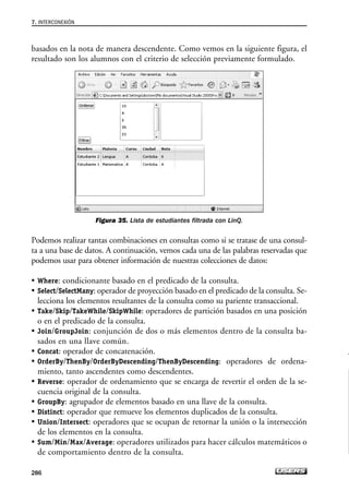 basados en la nota de manera descendente. Como vemos en la siguiente figura, el
resultado son los alumnos con el criterio de selección previamente formulado.
Figura 35. Lista de estudiantes filtrada con LinQ.
Podemos realizar tantas combinaciones en consultas como si se tratase de una consul-
ta a una base de datos. A continuación, vemos cada una de las palabras reservadas que
podemos usar para obtener información de nuestras colecciones de datos:
• Where: condicionante basado en el predicado de la consulta.
• Select/SelectMany: operador de proyección basado en el predicado de la consulta. Se-
lecciona los elementos resultantes de la consulta como su pariente transaccional.
• Take/Skip/TakeWhile/SkipWhile: operadores de partición basados en una posición
o en el predicado de la consulta.
• Join/GroupJoin: conjunción de dos o más elementos dentro de la consulta ba-
sados en una llave común.
• Concat: operador de concatenación.
• OrderBy/ThenBy/OrderByDescending/ThenByDescending: operadores de ordena-
miento, tanto ascendentes como descendentes.
• Reverse: operador de ordenamiento que se encarga de revertir el orden de la se-
cuencia original de la consulta.
• GroupBy: agrupador de elementos basado en una llave de la consulta.
• Distinct: operador que remueve los elementos duplicados de la consulta.
• Union/Intersect: operadores que se ocupan de retornar la unión o la intersección
de los elementos en la consulta.
• Sum/Min/Max/Average: operadores utilizados para hacer cálculos matemáticos o
de comportamiento dentro de la consulta.
7. INTERCONEXIÓN
286
07_Silverlight.qxp 9/30/09 1:35 PM Page 286
 