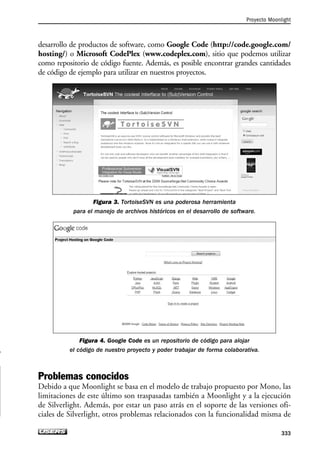 desarrollo de productos de software, como Google Code (http://code.google.com/
hosting/) o Microsoft CodePlex (www.codeplex.com), sitio que podemos utilizar
como repositorio de código fuente. Además, es posible encontrar grandes cantidades
de código de ejemplo para utilizar en nuestros proyectos.
Figura 3. TortoiseSVN es una poderosa herramienta
para el manejo de archivos históricos en el desarrollo de software.
Figura 4. Google Code es un repositorio de código para alojar
el código de nuestro proyecto y poder trabajar de forma colaborativa.
Problemas conocidos
Debido a que Moonlight se basa en el modelo de trabajo propuesto por Mono, las
limitaciones de este último son traspasadas también a Moonlight y a la ejecución
de Silverlight. Además, por estar un paso atrás en el soporte de las versiones ofi-
ciales de Silverlight, otros problemas relacionados con la funcionalidad misma de
Proyecto Moonlight
333
09_Silverlight_Apendice.qxp 9/30/09 1:37 PM Page 333
 