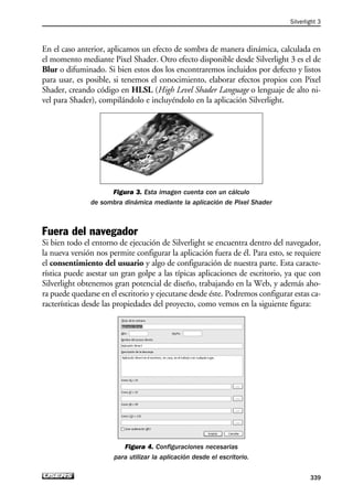 En el caso anterior, aplicamos un efecto de sombra de manera dinámica, calculada en
el momento mediante Pixel Shader. Otro efecto disponible desde Silverlight 3 es el de
Blur o difuminado. Si bien estos dos los encontraremos incluidos por defecto y listos
para usar, es posible, si tenemos el conocimiento, elaborar efectos propios con Pixel
Shader, creando código en HLSL (High Level Shader Language o lenguaje de alto ni-
vel para Shader), compilándolo e incluyéndolo en la aplicación Silverlight.
Figura 3. Esta imagen cuenta con un cálculo
de sombra dinámica mediante la aplicación de Pixel Shader
Fuera del navegador
Si bien todo el entorno de ejecución de Silverlight se encuentra dentro del navegador,
la nueva versión nos permite configurar la aplicación fuera de él. Para esto, se requiere
el consentimiento del usuario y algo de configuración de nuestra parte. Esta caracte-
rística puede asestar un gran golpe a las típicas aplicaciones de escritorio, ya que con
Silverlight obtenemos gran potencial de diseño, trabajando en la Web, y además aho-
ra puede quedarse en el escritorio y ejecutarse desde éste. Podremos configurar estas ca-
racterísticas desde las propiedades del proyecto, como vemos en la siguiente figura:
Figura 4. Configuraciones necesarias
para utilizar la aplicación desde el escritorio.
Silverlight 3
339
10_Silverlight_Apendice-b.qxp 9/30/09 1:38 PM Page 339
 
