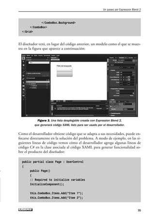 /ComboBox.Background
/ComboBox
/Grid
El diseñador verá, en lugar del código anterior, un modelo como el que se mues-
tra en la figura que aparece a continuación:
Figura 3. Una lista desplegable creada con Expression Blend 2,
que generará código XAML listo para ser usado por el desarrollador.
Como el desarrollador obtiene código que se adapta a sus necesidades, puede en-
focarse directamente en la solución del problema. A modo de ejemplo, en las si-
guientes líneas de código vemos cómo el desarrollador agrega algunas líneas de
código C# en la clase asociada al código XAML para generar funcionalidad so-
bre el producto del diseñador:
public partial class Page : UserControl
{
public Page()
{
// Required to initialize variables
InitializeComponent();
this.ComboBox.Items.Add(“Item 1”);
this.ComboBox.Items.Add(“Item 2”);
Un paseo por Expression Blend 2
35
02_Silverlight.qxp 9/30/09 1:23 PM Page 35
 