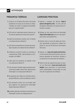 54

PREGUNTAS TEÓRICAS
1 ¿Cuál es, en el desarrollo web, el principal
problema con el que se encuentra un desa-
rrollador al recibir el trabajo del diseñador
para ser implementado?
2 ¿Por qué es importante poner esfuerzo en
el área de experiencia visual del usuario?
3 ¿Qué herramientas intentan unir el diseño
y el desarrollo de software?
4 ¿Por qué es importante la creación de proto-
tipos visuales en el desarrollo de software?
5 ¿Podemos encontrar todos los controles y
componentes HTML representados en Sil-
verlight con XAML?
6 ¿Qué tipos de proyectos es posible crear
con Expression Blend 2?
7 ¿Es necesario instalar algún programa adi-
cional para poder desarrollar aplicaciones
Silverlight 2 con Expression Blend 2?
8 Si queremos ver todos los controles de Ex-
pression Blend 2, ¿cómo accedemos a ellos?
9 ¿Es necesario contar con un servidor web
para depurar las aplicaciones Silverlight
desde Expression Blend 2?
10 ¿Cuántos tipos de controles encontramos en
Silverlight? ¿Cómo los categorizamos?
ACTIVIDADES
EJERCICIOS PRÁCTICOS
1 Ingrese y navegue por Quince (http://
quince.infragistics.com), el sitio web de
Infragistics dedicado a la mejora de las in-
terfaces visuales.
2 Diríjase al sitio web oficial de Silverlight
(http://silverlight.net) para ver más ejem-
plos sobre esta plataforma.
3 Intente crear un visor de videos por Inter-
net, ejecutando la aplicación creada me-
diante el uso de IIS (Internet Information
Services).
4 Ingrese en www.microsoft.com/surface,
el sitio web de Microsoft Surface, para ver
buenos ejemplos de interfaces visuales y
su aplicación en soluciones de software.
5 Visite el sitio de experiencia para el usua-
rio de Microsoft (www.microsoft.com/
design) para maximizar el conocimiento
sobre posibilidades involucradas en esta
área de la ingeniería de software.
02_Silverlight.qxp 9/30/09 1:23 PM Page 54
 