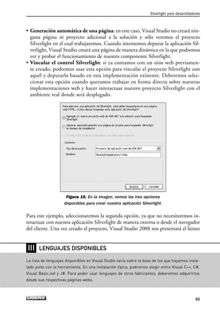 • Generación automática de una página: en este caso, Visual Studio no creará nin-
guna página ni proyecto adicional a la solución y sólo veremos el proyecto
Silverlight en el cual trabajaremos. Cuando intentemos depurar la aplicación Sil-
verlight, Visual Studio creará una página de manera dinámica en la que podremos
ver y probar el funcionamiento de nuestro componente Silverlight.
• Vincular el control Silverlight: si ya contamos con un sitio web previamen-
te creado, podremos usar esta opción para vincular el proyecto Silverlight con
aquél y depurarlo basado en esta implementación existente. Deberemos selec-
cionar esta opción cuando queramos trabajar en forma directa sobre nuestras
implementaciones web y hacer interactuar nuestro proyecto Silverlight con el
ambiente real donde será desplegado.
Figura 10. En la imagen, vemos las tres opciones
disponibles para crear nuestra aplicación Silverlight.
Para este ejemplo, seleccionaremos la segunda opción, ya que no necesitaremos in-
teractuar con nuestra aplicación Silverlight de manera externa o desde el navegador
del cliente. Una vez creado el proyecto, Visual Studio 2008 nos presentará el lienzo
Silverlight para desarrolladores
65
RRR
La lista de lenguajes disponibles en Visual Studio varía sobre la base de los que hayamos insta-
lado junto con la herramienta. En una instalación típica, podremos elegir entre Visual C++, C#,
Visual Basic.net y J#. Para poder usar lenguajes de otros fabricantes, deberemos adquirirlos
desde sus respectivas páginas webs.
LENGUAJES DISPONIBLES
03_Silverlight.qxp 9/30/09 1:29 PM Page 65
 