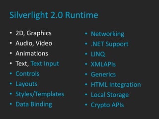 Silverlight 2.0 Runtime
•   2D, Graphics       •   Networking
•   Audio, Video       •   .NET Support
•   Animations         •   LINQ
•   Text, Text Input   •   XMLAPIs
•   Controls           •   Generics
•   Layouts            •   HTML Integration
•   Styles/Templates   •   Local Storage
•   Data Binding       •   Crypto APIs
 