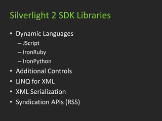 Silverlight 2 SDK Libraries
• Dynamic Languages
    – JScript
    – IronRuby
    – IronPython
•   Additional Controls
•   LINQ for XML
•   XML Serialization
•   Syndication APIs (RSS)
 