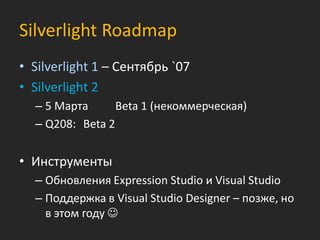 Silverlight Roadmap
• Silverlight 1 – Сентябрь `07
• Silverlight 2
  – 5 Марта      Beta 1 (некоммерческая)
  – Q208: Beta 2


• Инструменты
  – Обновления Expression Studio и Visual Studio
  – Поддержка в Visual Studio Designer – позже, но
    в этом году 
 