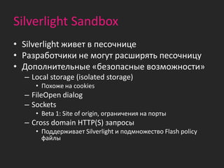 Silverlight Sandbox
• Silverlight живет в песочнице
• Разработчики не могут расширять песочницу
• Дополнительные «безопасные возможности»
  – Local storage (isolated storage)
     • Похоже на cookies
  – FileOpen dialog
  – Sockets
     • Beta 1: Site of origin, ограничения на порты
  – Cross domain HTTP(S) запросы
     • Поддерживает Silverlight и подмножество Flash policy
       файлы
 