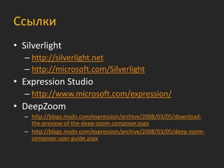 Ссылки
• Silverlight
   – http://silverlight.net
   – http://microsoft.com/Silverlight
• Expression Studio
   – http://www.microsoft.com/expression/
• DeepZoom
   – http://blogs.msdn.com/expression/archive/2008/03/05/download-
     the-preview-of-the-deep-zoom-composer.aspx
   – http://blogs.msdn.com/expression/archive/2008/03/05/deep-zoom-
     composer-user-guide.aspx
 
