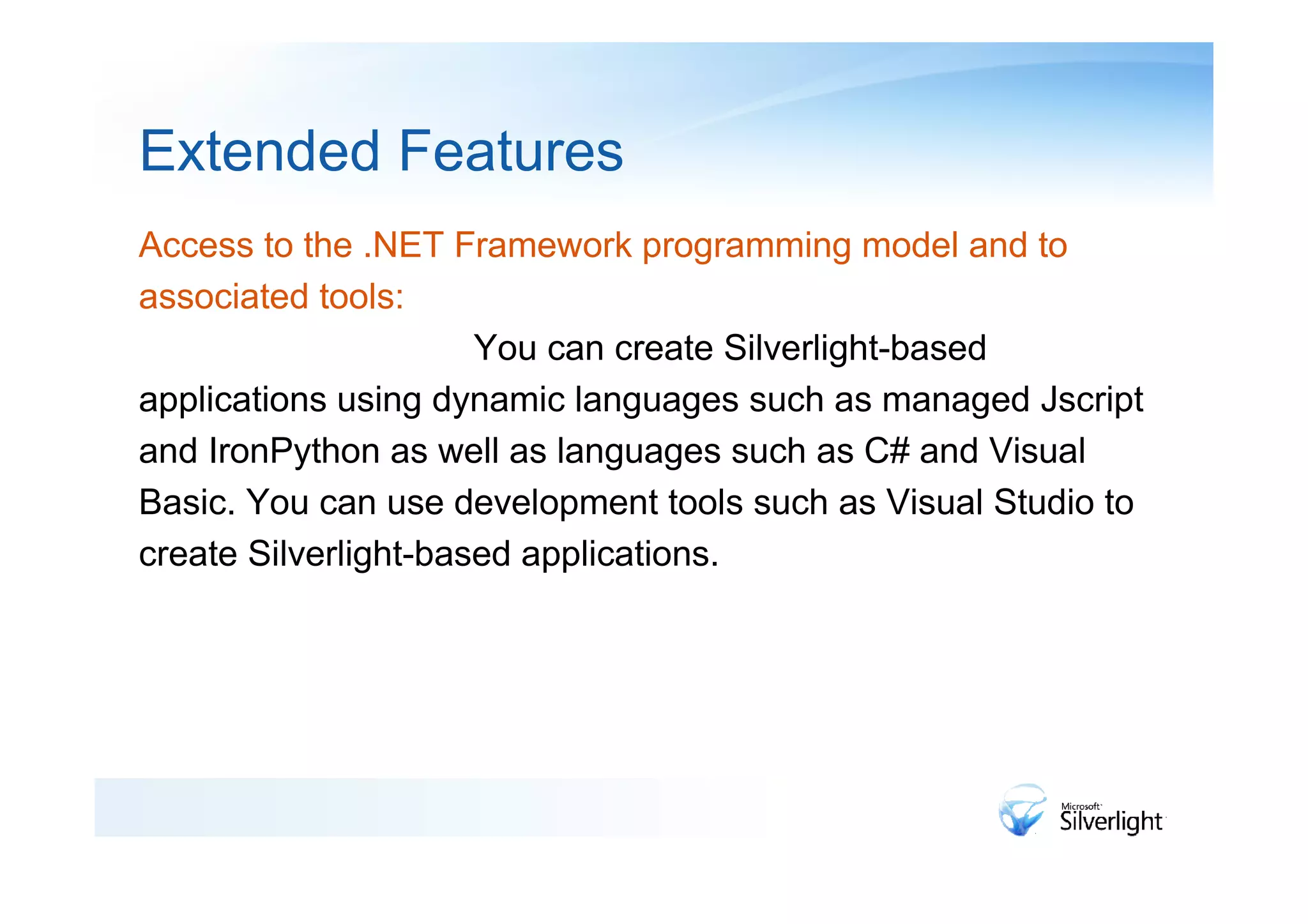 Extended Features
Access to the .NET Framework programming model and to
associated tools:
                      You can create Silverlight-based
applications using dynamic languages such as managed Jscript
and IronPython as well as languages such as C# and Visual
Basic. You can use development tools such as Visual Studio to
create Silverlight-based applications.
 