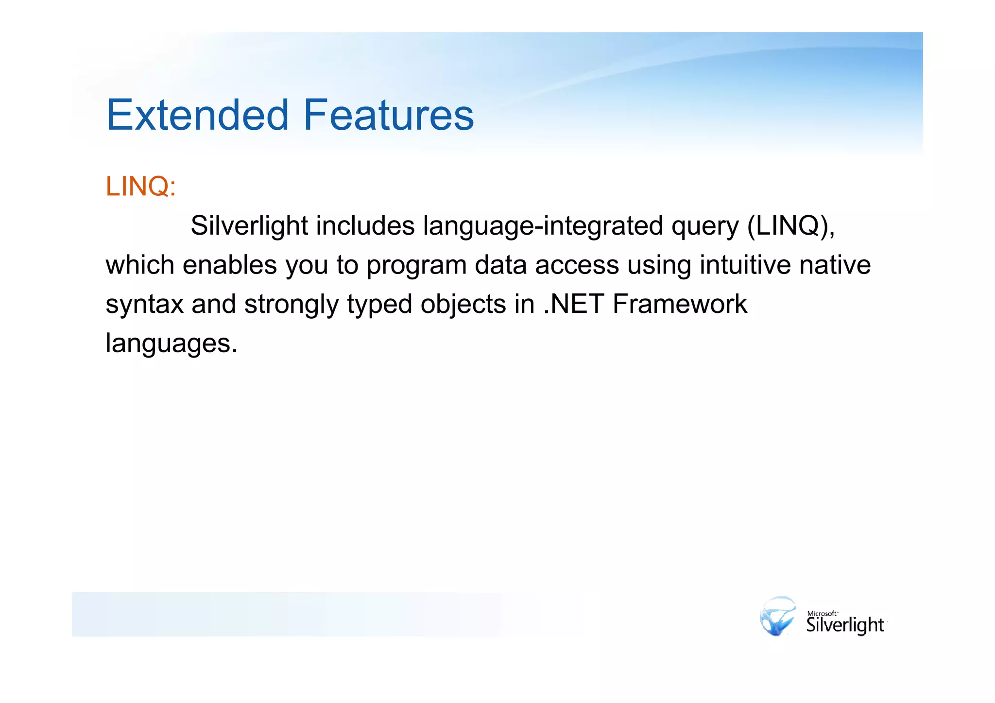 Extended Features
LINQ:
       Silverlight includes language-integrated query (LINQ),
which enables you to program data access using intuitive native
syntax and strongly typed objects in .NET Framework
languages.
 