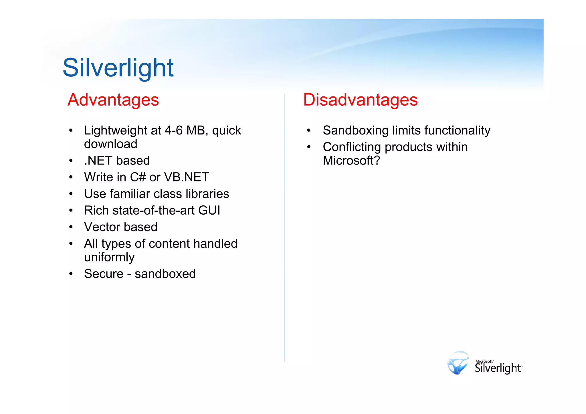 Silverlight
Advantages                       Disadvantages
• Lightweight at 4-6 MB, quick   • Sandboxing limits functionality
  download                       • Conflicting products within
• .NET based                       Microsoft?
• Write in C# or VB.NET
• Use familiar class libraries
• Rich state-of-the-art GUI
• Vector based
• All types of content handled
  uniformly
• Secure - sandboxed
 