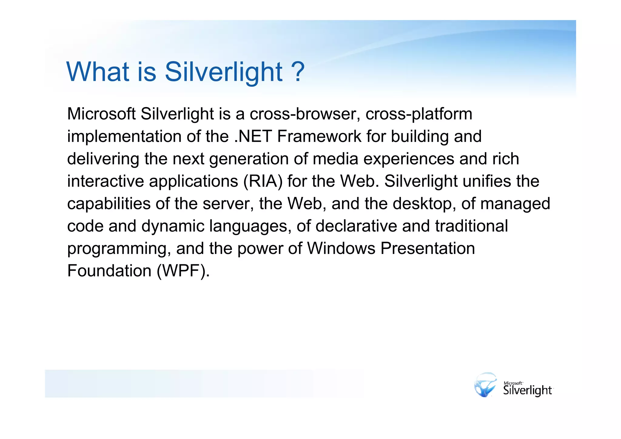 What is Silverlight ?
Microsoft Silverlight is a cross-browser, cross-platform
implementation of the .NET Framework for building and
delivering the next generation of media experiences and rich
interactive applications (RIA) for the Web. Silverlight unifies the
capabilities of the server, the Web, and the desktop, of managed
code and dynamic languages, of declarative and traditional
programming, and the power of Windows Presentation
Foundation (WPF).
 