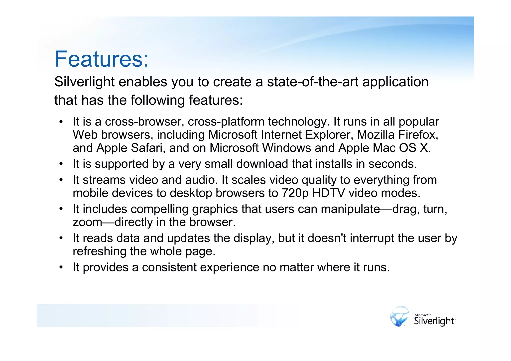 Features:
Silverlight enables you to create a state-of-the-art application
that has the following features:
• It is a cross-browser, cross-platform technology. It runs in all popular
  Web browsers, including Microsoft Internet Explorer, Mozilla Firefox,
  and Apple Safari, and on Microsoft Windows and Apple Mac OS X.
• It is supported by a very small download that installs in seconds.
• It streams video and audio. It scales video quality to everything from
  mobile devices to desktop browsers to 720p HDTV video modes.
• It includes compelling graphics that users can manipulate—drag, turn,
  zoom—directly in the browser.
• It reads data and updates the display, but it doesn't interrupt the user by
  refreshing the whole page.
• It provides a consistent experience no matter where it runs.
 