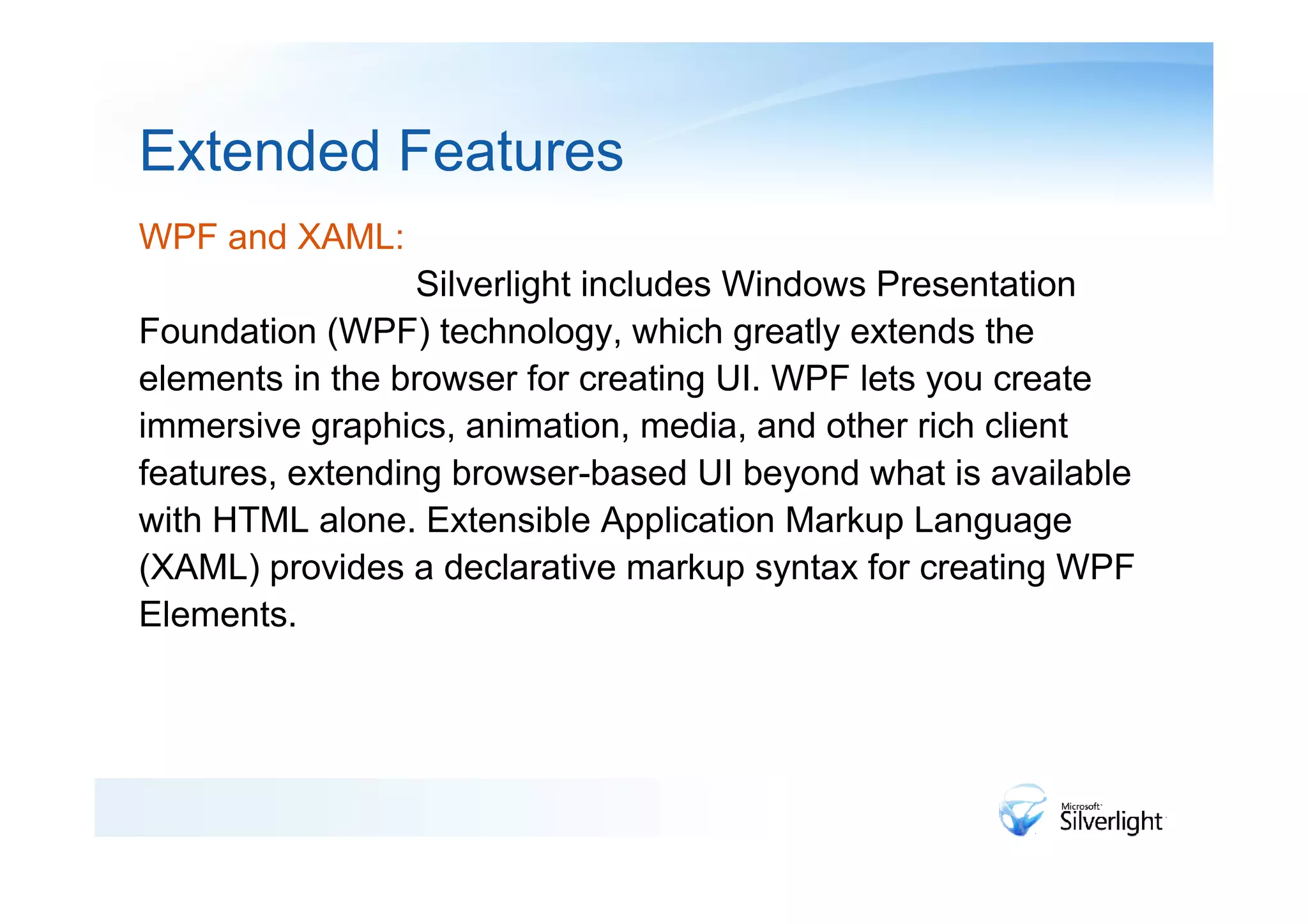 Extended Features
WPF and XAML:
                  Silverlight includes Windows Presentation
Foundation (WPF) technology, which greatly extends the
elements in the browser for creating UI. WPF lets you create
immersive graphics, animation, media, and other rich client
features, extending browser-based UI beyond what is available
with HTML alone. Extensible Application Markup Language
(XAML) provides a declarative markup syntax for creating WPF
Elements.
 
