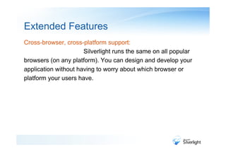 Extended Features
Cross-browser, cross-platform support:
                      Silverlight runs the same on all popular
browsers (on any platform). You can design and develop your
application without having to worry about which browser or
platform your users have.
 