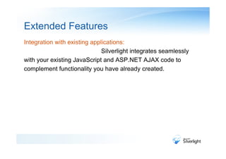 Extended Features
Integration with existing applications:
                              Silverlight integrates seamlessly
with your existing JavaScript and ASP.NET AJAX code to
complement functionality you have already created.
 