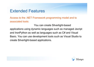 Extended Features
Access to the .NET Framework programming model and to
associated tools:
                      You can create Silverlight-based
applications using dynamic languages such as managed Jscript
and IronPython as well as languages such as C# and Visual
Basic. You can use development tools such as Visual Studio to
create Silverlight-based applications.
 