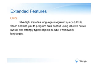 Extended Features
LINQ:
       Silverlight includes language-integrated query (LINQ),
which enables you to program data access using intuitive native
syntax and strongly typed objects in .NET Framework
languages.
 