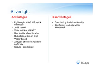 Silverlight
Advantages                       Disadvantages
• Lightweight at 4-6 MB, quick   • Sandboxing limits functionality
  download                       • Conflicting products within
• .NET based                       Microsoft?
• Write in C# or VB.NET
• Use familiar class libraries
• Rich state-of-the-art GUI
• Vector based
• All types of content handled
  uniformly
• Secure - sandboxed
 