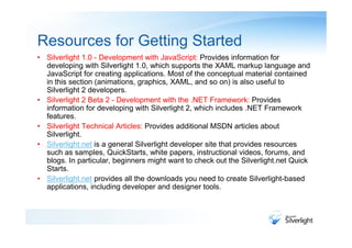 Resources for Getting Started
• Silverlight 1.0 - Development with JavaScript: Provides information for
  developing with Silverlight 1.0, which supports the XAML markup language and
  JavaScript for creating applications. Most of the conceptual material contained
  in this section (animations, graphics, XAML, and so on) is also useful to
  Silverlight 2 developers.
• Silverlight 2 Beta 2 - Development with the .NET Framework: Provides
  information for developing with Silverlight 2, which includes .NET Framework
  features.
• Silverlight Technical Articles: Provides additional MSDN articles about
  Silverlight.
• Silverlight.net is a general Silverlight developer site that provides resources
  such as samples, QuickStarts, white papers, instructional videos, forums, and
  blogs. In particular, beginners might want to check out the Silverlight.net Quick
  Starts.
• Silverlight.net provides all the downloads you need to create Silverlight-based
  applications, including developer and designer tools.
 