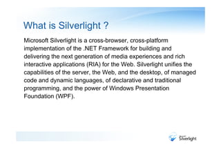 What is Silverlight ?
Microsoft Silverlight is a cross-browser, cross-platform
implementation of the .NET Framework for building and
delivering the next generation of media experiences and rich
interactive applications (RIA) for the Web. Silverlight unifies the
capabilities of the server, the Web, and the desktop, of managed
code and dynamic languages, of declarative and traditional
programming, and the power of Windows Presentation
Foundation (WPF).
 