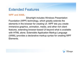 Extended Features
WPF and XAML:
                  Silverlight includes Windows Presentation
Foundation (WPF) technology, which greatly extends the
elements in the browser for creating UI. WPF lets you create
immersive graphics, animation, media, and other rich client
features, extending browser-based UI beyond what is available
with HTML alone. Extensible Application Markup Language
(XAML) provides a declarative markup syntax for creating WPF
Elements.
 