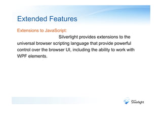 Extended Features
Extensions to JavaScript:
                     Silverlight provides extensions to the
universal browser scripting language that provide powerful
control over the browser UI, including the ability to work with
WPF elements.
 