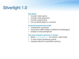 Silverlight 1.0 Rich Media  Consider media capture Consider media preparation Consider media hosting Can use default players or customize Javascript programming model ‘ Code-behind’ is javascript Visual Studio 2008 includes js intellisense and debugging Samples on www.silverlight.net You write controls or get from 3 rd  parties Watch  www.CodePlex.com  for controls – AJAX Toolkit 3 rd  party vendors developing controls Expression Blend for visual XAML authoring 