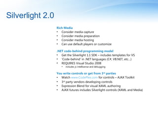 Silverlight 2.0 Rich Media  Consider media capture Consider media preparation Consider media hosting Can use default players or customize .NET code-behind programming model Get the Silverlight 1.1 SDK – includes templates for VS ‘ Code-behind’ in .NET languages (C#, VB.NET, etc…) REQUIRES Visual Studio 2008  includes js intellisense and debugging You write controls or get from 3 rd  parties Watch  www.CodePlex.com  for controls – AJAX Toolkit 3 rd  party vendors developing controls Expression Blend for visual XAML authoring AJAX futures includes Silverlight controls (XAML and Media) 