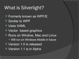 What is Silverlight? Formerly known as WPF/E Similar to WPF Uses XAML Vector  based graphics Runs on Window, Mac and Linux Will run on Windows Mobile in future Version 1.0 is released Version 1.1 is in Alpha 