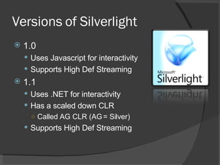 Versions of Silverlight 1.0 Uses Javascript for interactivity Supports High Def Streaming 1.1 Uses .NET for interactivity Has a scaled down CLR  Called AG CLR (AG = Silver) Supports High Def Streaming 