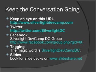 Keep the Conversation Going Keep an eye on this URL http://www.silverlightdevcamp.com   Twitter http://twitter.com/SilverlightDC Facebook  Silverlight DevCamp DC Group  http://www.facebook.com/group.php?gid=6060616406 Tagging The magic word is  SilverlightDevCampDC .  Slides Look for slide decks on  www.slideshare.net   