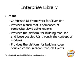 For Microsoft Dynamics CRM Partners and Customers
Enterprise Library
• Prism
– Composite UI Framework for Silverlight
– Provides a shell that is composed of
composite views using regions
– Provides the platform for building modular
and loose coupled UIs through the concept of
modules
– Provides the platform for building loose
coupled communication through Events
 