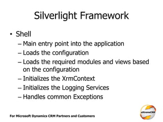 For Microsoft Dynamics CRM Partners and Customers
Silverlight Framework
• Shell
– Main entry point into the application
– Loads the configuration
– Loads the required modules and views based
on the configuration
– Initializes the XrmContext
– Initializes the Logging Services
– Handles common Exceptions
 