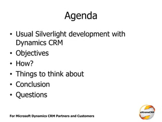 For Microsoft Dynamics CRM Partners and Customers
Agenda
• Usual Silverlight development with
Dynamics CRM
• Objectives
• How?
• Things to think about
• Conclusion
• Questions
 