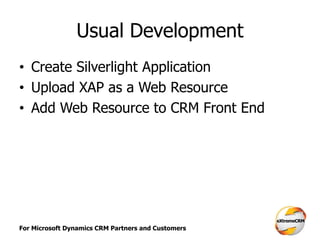 For Microsoft Dynamics CRM Partners and Customers
Usual Development
• Create Silverlight Application
• Upload XAP as a Web Resource
• Add Web Resource to CRM Front End
 