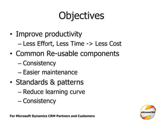 For Microsoft Dynamics CRM Partners and Customers
Objectives
• Improve productivity
– Less Effort, Less Time -> Less Cost
• Common Re-usable components
– Consistency
– Easier maintenance
• Standards & patterns
– Reduce learning curve
– Consistency
 