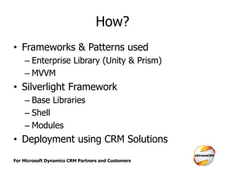 For Microsoft Dynamics CRM Partners and Customers
How?
• Frameworks & Patterns used
– Enterprise Library (Unity & Prism)
– MVVM
• Silverlight Framework
– Base Libraries
– Shell
– Modules
• Deployment using CRM Solutions
 