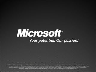 © 2007 Microsoft Corporation. All rights reserved. Microsoft, Windows, Windows Vista and other product names are or may be registered trademarks and/or trademarks in the U.S. and/or other countries. The information herein is for informational purposes only and represents the current view of Microsoft Corporation as of the date of this presentation.  Because Microsoft must respond to changing market conditions, it should not be interpreted to be a commitment on the part of Microsoft, and Microsoft cannot guarantee the accuracy of any information provided after the date of this presentation.  MICROSOFT MAKES NO WARRANTIES, EXPRESS, IMPLIED OR STATUTORY, AS TO THE INFORMATION IN THIS PRESENTATION. 