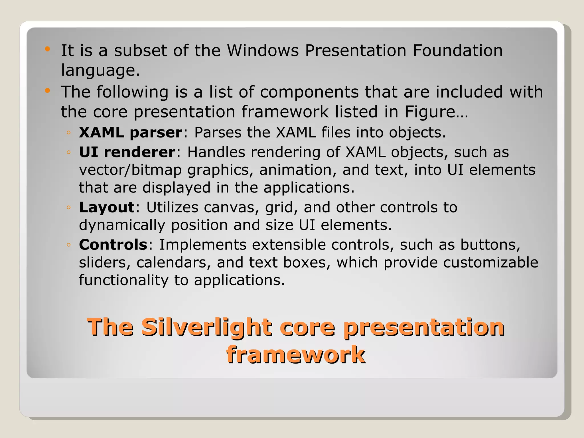 The Silverlight core presentation framework It is a subset of the Windows Presentation Foundation language. The following is a list of components that are included with the core presentation framework listed in Figure… XAML parser : Parses the XAML files into objects. UI renderer : Handles rendering of XAML objects, such as vector/bitmap graphics, animation, and text, into UI elements that are displayed in the applications. Layout : Utilizes canvas, grid, and other controls to dynamically position and size UI elements. Controls : Implements extensible controls, such as buttons, sliders, calendars, and text boxes, which provide customizable functionality to applications. 